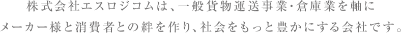 株式会社エスロジコムは一般貨物運送事業・倉庫業を軸にメーカー様と消費者との絆を作り、社会をもっと豊かにする会社です。