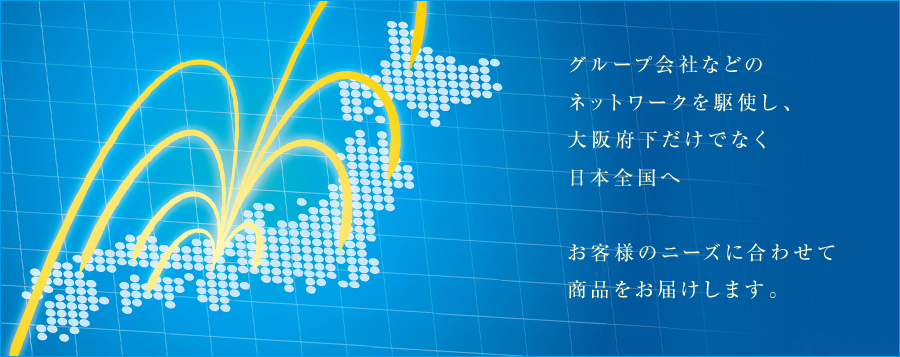 グループ会社などのネットワークを駆使し、大阪府下だけでなく日本全国へ。お客様のニーズに合わせて商品をお届けします。